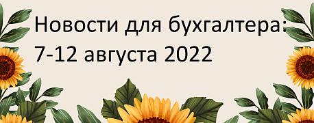 Главные новости 8-12 августа 2022 года: изменили формы персотчетности, пояснили, как применять льготы